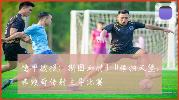 德甲战报:斯图加特4-0横扫汉堡,弗赖奇传射主导比赛