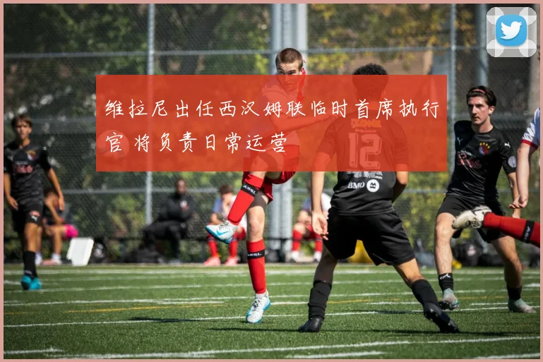维拉尼出任西汉姆联临时首席执行官 将负责日常运营