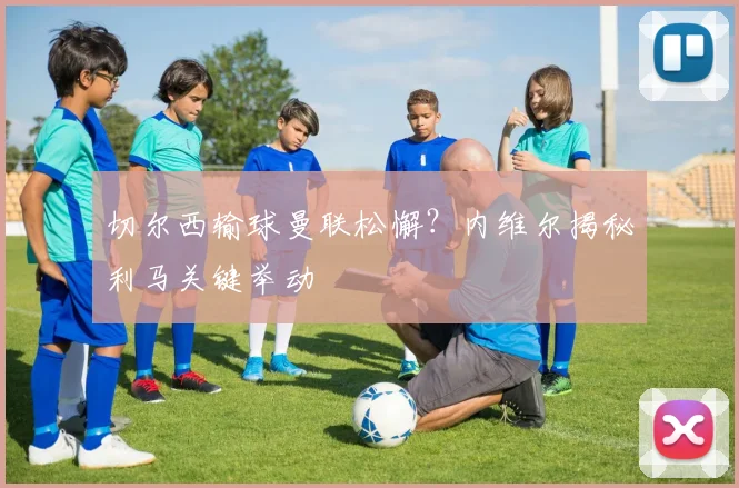 切尔西输球曼联松懈？内维尔揭秘利马关键举动