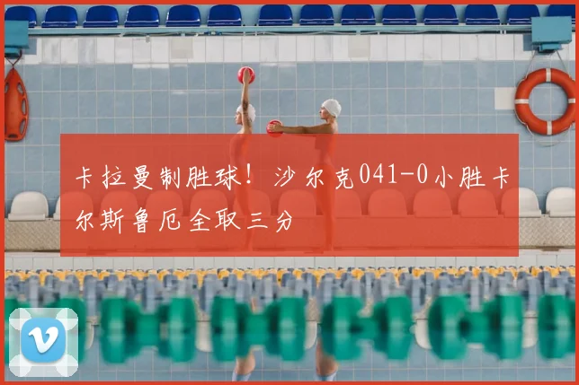 卡拉曼制胜球!沙尔克041-0小胜卡尔斯鲁厄全取三分