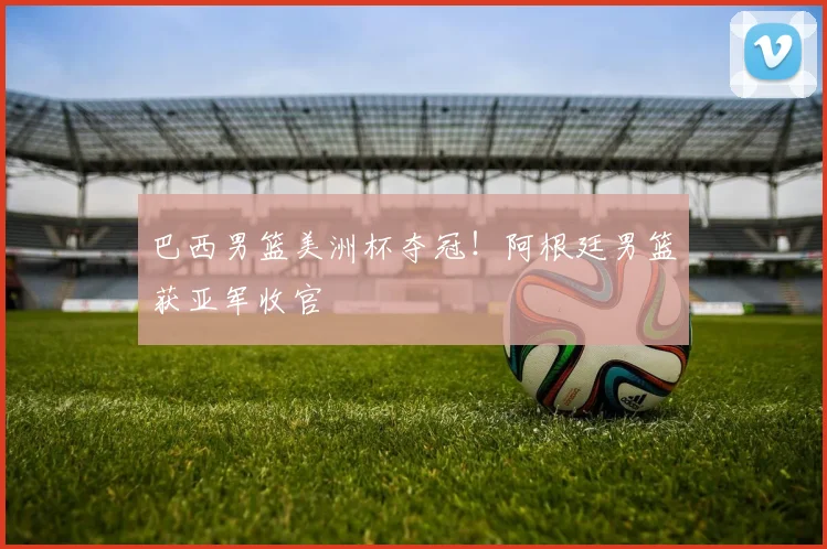 巴西男篮美洲杯夺冠!阿根廷男篮获亚军收官