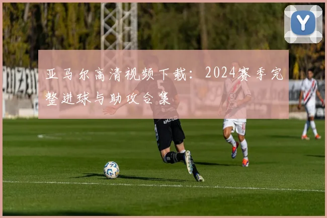 亚马尔高清视频下载：2024赛季完整进球与助攻合集